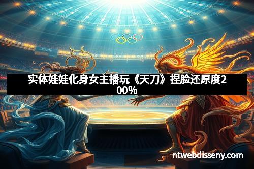 实体娃娃化身女主播玩《天刀》捏脸还原度200％